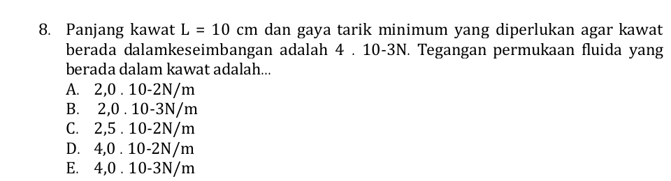 Panjang kawat L=10cm dan gaya tarik minimum yang diperlukan agar kawat
berada dalamkeseimbangan adalah 4 . 10-3N. Tegangan permukaan fluida yang
berada dalam kawat adalah...
A. 2, 0 . 10-2N/m
B. 2, 0 . 10-3N/m
C. 2,5 . 10-2N/m
D. 4,0 . 10-2N/m
E. 4,0 . 10-3N/m