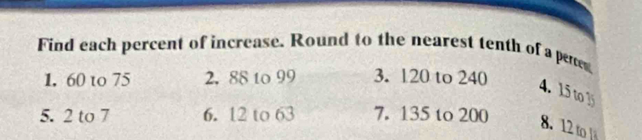 Find each percent of increase. Round to the nearest tenth of a perte 
1. 60 to 75 2. 88 to 99 3. 120 to 240
4. 15 to 1
5. 2 to 7 6. 12 to 63 7. 135 to 200
8. 12 to