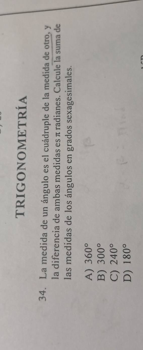 TRIGONOMETRÍA
34. La medida de un ángulo es el cuádruple de la medida de otro, y
la diferencia de ambas medidas es π radianes. Calcule la suma de
las medidas de los ángulos en grados sexagesimales.
A) 360°
B) 300°
C) 240°
D) 180°