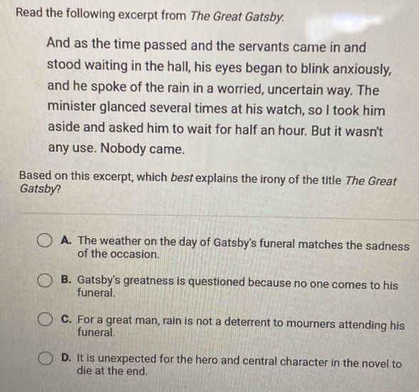 Read the following excerpt from The Great Gatsby.
And as the time passed and the servants came in and
stood waiting in the hall, his eyes began to blink anxiously,
and he spoke of the rain in a worried, uncertain way. The
minister glanced several times at his watch, so I took him
aside and asked him to wait for half an hour. But it wasn't
any use. Nobody came.
Based on this excerpt, which best explains the irony of the title The Great
Gatsby?
A. The weather on the day of Gatsby's funeral matches the sadness
of the occasion.
B. Gatsby's greatness is questioned because no one comes to his
funeral.
C. For a great man, rain is not a deterrent to mourners attending his
funeral.
D. It is unexpected for the hero and central character in the novel to
die at the end.