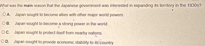 What was the main reason that the Japanese government was interested in expanding its territory in the 1930s?
A. Japan sought to become allies with other major world powers
B. Japan sought to become a strong power in the world
C. Japan sought to protect itself from nearby nations
D. Japan sought to provide economic stability to its country