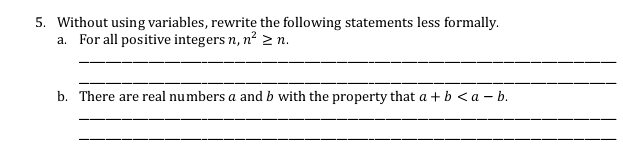 Without using variables, rewrite the following statements less formally. 
a. For all positive integers n, n^2≥ n. 
_ 
_ 
b. There are real numbers a and b with the property that a+b . 
_ 
_