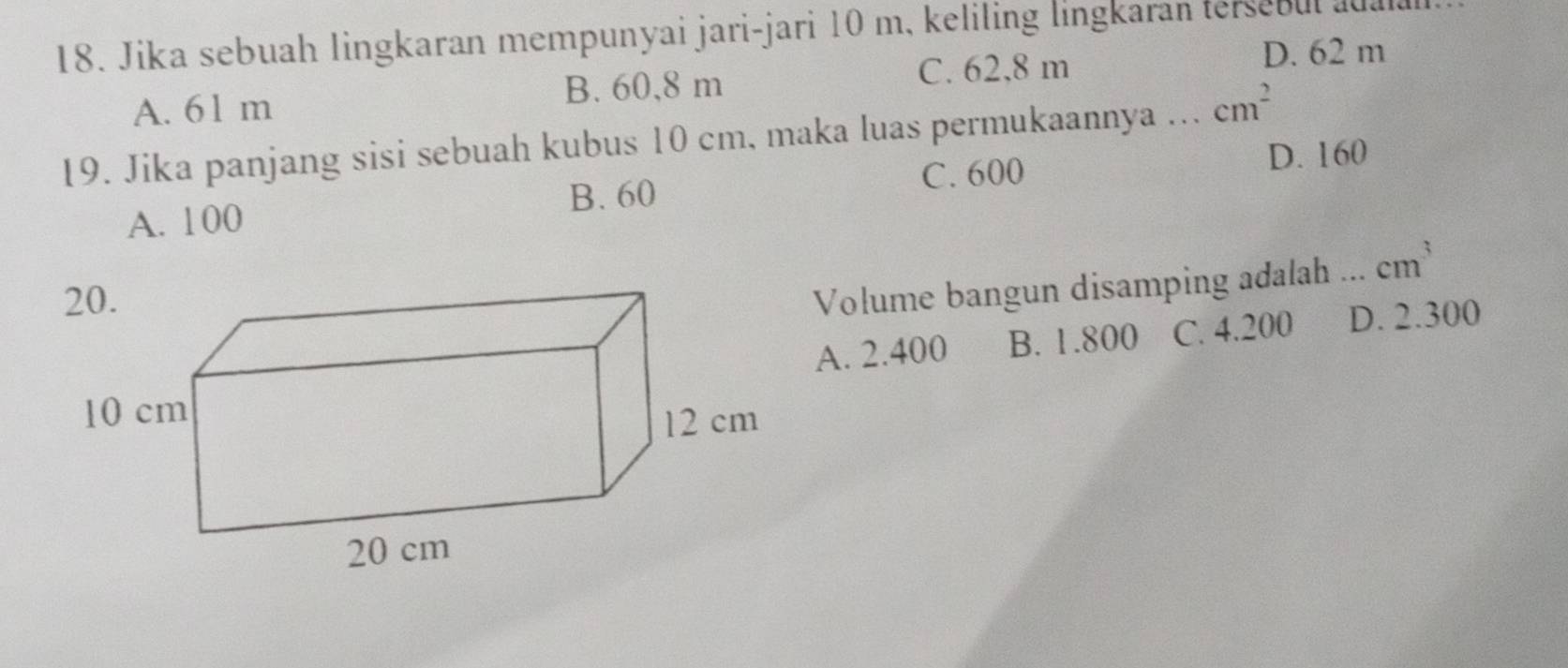 Jika sebuah lingkaran mempunyai jari-jari 10 m, keliling lingkaran tersebul a
A. 61 m
B. 60,8 m
C. 62,8 m D. 62 m
19. Jika panjang sisi sebuah kubus 10 cm, maka luas permukaannya ... cm^2
C. 600 D. 160
A. 100 B. 60
Volume bangun disamping adalah ... cm^3
A. 2.400 B. 1.800 C. 4.200 D. 2.300