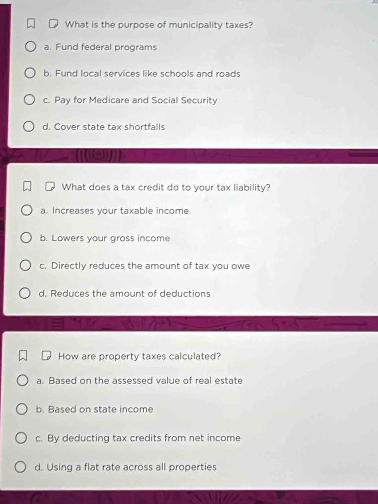 What is the purpose of municipality taxes?
a. Fund federal programs
b. Fund local services like schools and roads
c. Pay for Medicare and Social Security
d. Cover state tax shortfalls
(19)]
What does a tax credit do to your tax liability?
a. Increases your taxable income
b. Lowers your gross income
c. Directly reduces the amount of tax you owe
d. Reduces the amount of deductions
How are property taxes calculated?
a. Based on the assessed value of real estate
b. Based on state income
c. By deducting tax credits from net income
d. Using a flat rate across all properties