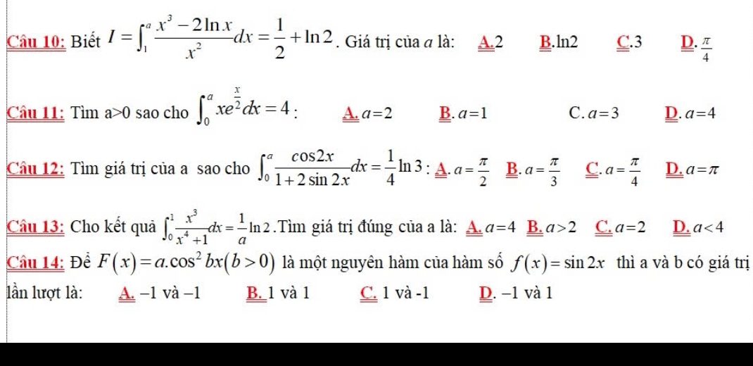 Biết I=∈t _1^(afrac x^3)-2ln xx^2dx= 1/2 +ln 2. Giá trị của α là: A. 2 B. ln 2 C. 3 D.  π /4 
Câu 11: Tìm a>0 sao cho ∈t _0^(axe^frac x)2dx=4 A. a=2 B. a=1 C. a=3 D. a=4
Câu 12: Tìm giá trị của a sao cho ∈t _0^(afrac cos 2x)1+2sin 2xdx= 1/4 ln 3 : A. a= π /2  B. a= π /3  C. a= π /4  D. a=π
Câu 13: Cho kết quả ∈t _0^(1frac x^3)x^4+1dx= 1/a ln 2.Tìm giá trị đúng của a là: A. a=4 B. a>2 C. a=2 D. a<4</tex> 
Câu 14: Để F(x)=a.cos^2bx(b>0) là một nguyên hàm của hàm số f(x)=sin 2x thì a và b có giá trị
ần lượt là: A. −1 và −1 B. 1 và 1 C. 1 và -1 D. −1 và 1