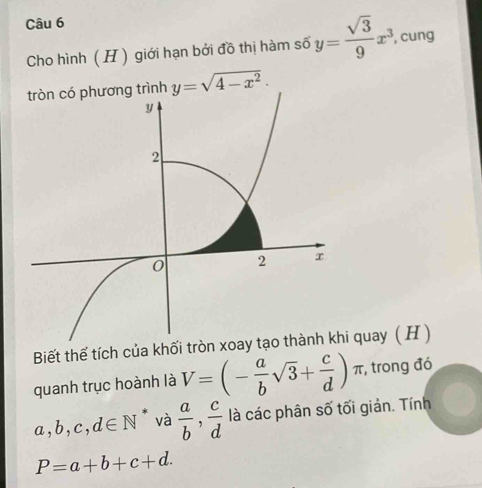 Cho hình ( H ) giới hạn bởi đồ thị hàm số y= sqrt(3)/9 x^3 cung 
g trình y=sqrt(4-x^2). 
Biết thể tích của khối tròn i quay ( H ) 
quanh trục hoành là V=(- a/b sqrt(3)+ c/d ) π, trong đó
a, b, c,d∈ N * và  a/b ,  c/d  là các phân số tối giản. Tính
P=a+b+c+d.