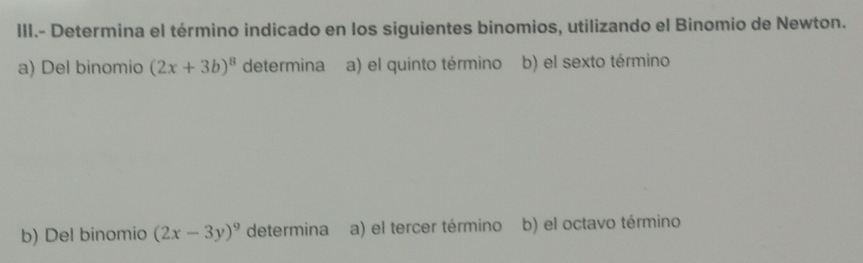 III.- Determina el término indicado en los siguientes binomios, utilizando el Binomio de Newton.
a) Del binomio (2x+3b)^8 determina a) el quinto término b) el sexto término
b) Del binomio (2x-3y)^9 determina a) el tercer término b) el octavo término