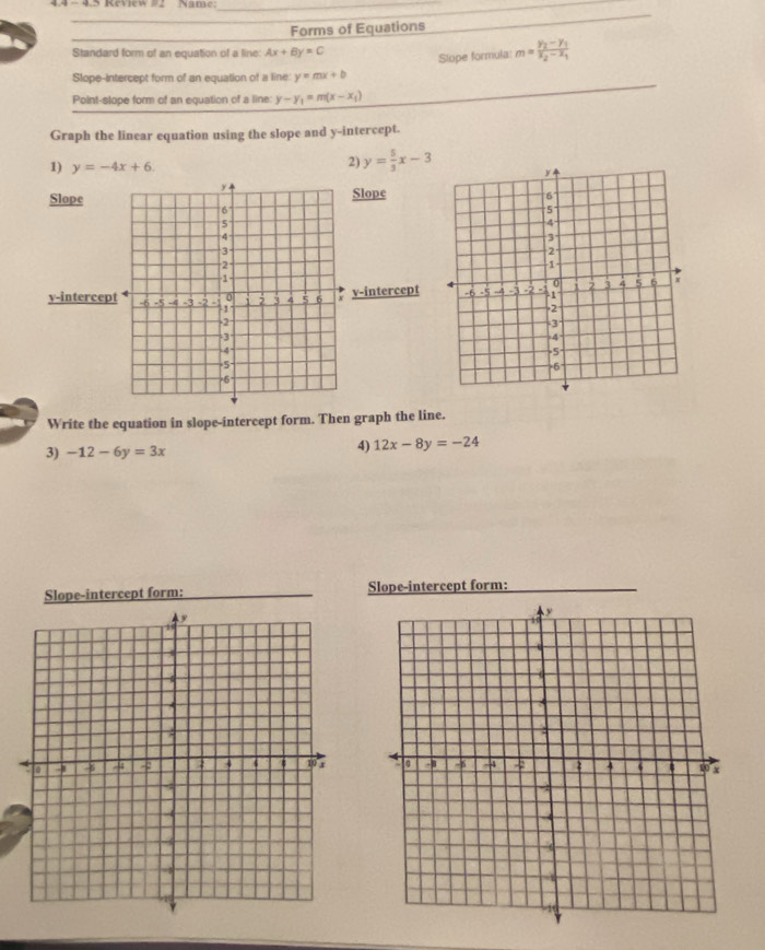 4.4 - 4.5 Review #2 Name:_ 
_ 
_ 
Forms of Equations 
_ 
Standard form of an equation of a line Ax+By=C
Slope formula: m=frac y_2-y_1x_2-x_1
Slope-intercept form of an equation of a line y=mx+b
Point-slope form of an equation of a line: y-y_1=m(x-x_1)
Graph the linear equation using the slope and y-intercept. 
1) y=-4x+6. 
2) y= 5/3 x-3
SlopeSlope 
v-intercept
y -intercep 
Write the equation in slope-intercept form. Then graph the line. 
3) -12-6y=3x
4) 12x-8y=-24
Slope-intercept form: Slope-intercept form: