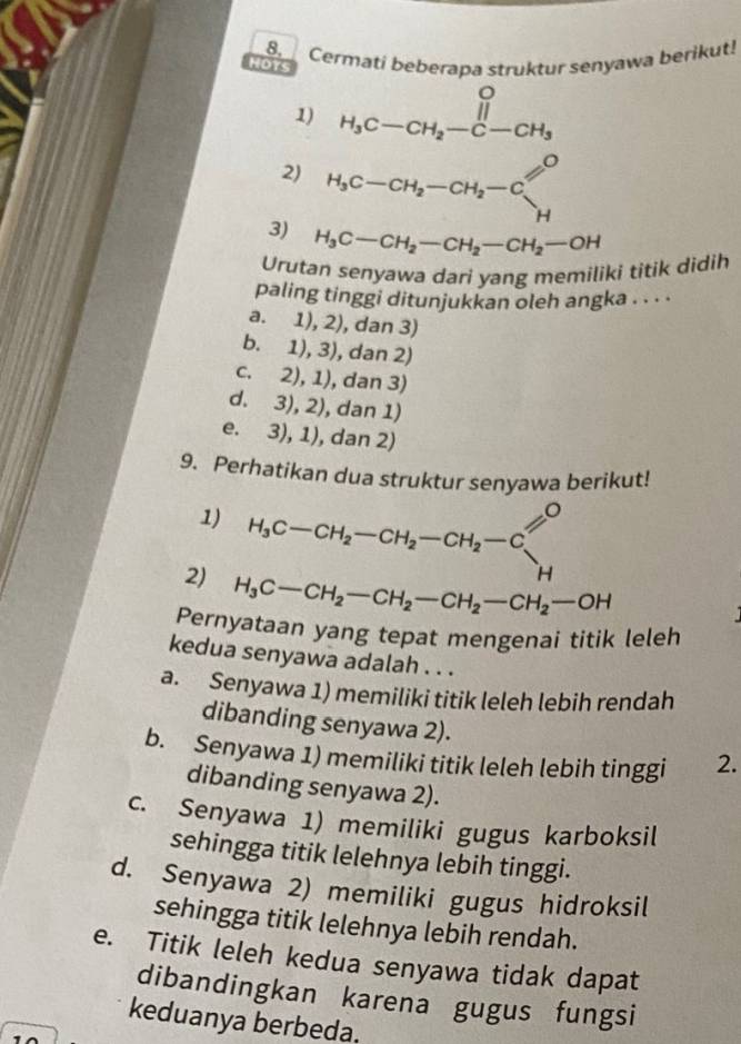 Cermati beberapa struktur senyawa berikut!
HDTS
1) H_3C-CH_2-C-CH_3
2) H_3C-CH_2-CH_2-C
3) H_3C-CH_2-CH_2-CH_2-OH
Urutan senyawa dari yang memiliki titik didih
paling tinggi ditunjukkan oleh angka . . . .
a. 1), 2), dan 3)
b. 1), 3), dan 2)
c. 2), 1), dan 3)
d. 3), 2), dan 1)
e. 3), 1), dan 2)
9. Perhatikan dua struktur senyawa berikut!
1) H_3C-CH_2-CH_2-CH_2-C
=0
H
2) H_3C-CH_2-CH_2-CH_2-CH_2-OH
Pernyataan yang tepat mengenai titik leleh
kedua senyawa adalah . . .
a. Senyawa 1) memiliki titik leleh lebih rendah
dibanding senyawa 2).
b. Senyawa 1) memiliki titik leleh lebih tinggi 2.
dibanding senyawa 2).
c. Senyawa 1) memiliki gugus karboksil
sehingga titik lelehnya lebih tinggi.
d. Senyawa 2) memiliki gugus hidroksil
sehingga titik lelehnya lebih rendah.
e. Titik leleh kedua senyawa tidak dapat
dibandingkan karena gugus fungsi
keduanya berbeda.