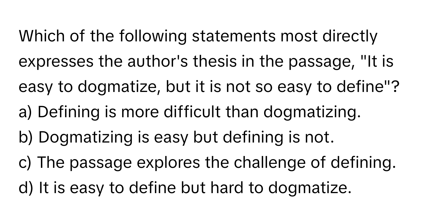 Which of the following statements most directly expresses the author's thesis in the passage, "It is easy to dogmatize, but it is not so easy to define"?

a) Defining is more difficult than dogmatizing.
b) Dogmatizing is easy but defining is not.
c) The passage explores the challenge of defining.
d) It is easy to define but hard to dogmatize.