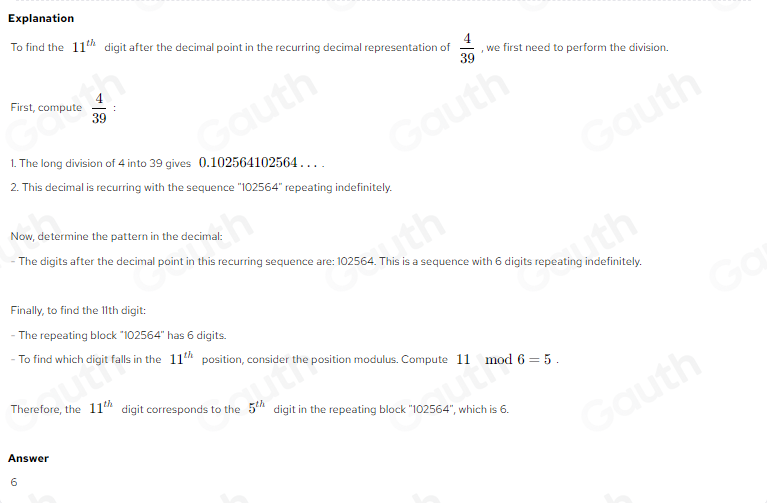 Explanation 
To find the 11^(th) digit after the decimal point in the recurring decimal representation of  4/39  , we first need to perform the division. 
First, compute  4/39  : 
1. The long division of 4 into 39 gives 0.102564102564. . . . 
2. This decimal is recurring with the sequence "102564" repeating indefinitely. 
Now, determine the pattern in the decimal: 
- The digits after the decimal point in this recurring sequence are: 102564. This is a sequence with 6 digits repeating indefinitely. 
Finally, to find the 11th digit: 
- The repeating block ''102564'' has 6 digits. 
- To find which digit falls in the 11^(th) position, consider the position modulus. Compute 11 mod 6=5. 
Therefore, the 11^(th) digit corresponds to the 5^(th) digit in the repeating block ' 102564° ', which is 6. 
Answer 
6