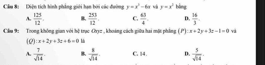 Diện tích hình phăng giới hạn bởi các đường y=x^3-6x và y=x^2 bằng
A.  125/12 .  253/12 .  63/4 .  16/3 . 
B.
C.
D.
Câu 9: Trong không gian với hệ trục Oxyz , khoảng cách giữa hai mặt phẳng (P): x+2y+3z-1=0 và
(Q): x+2y+3z+6=0 là
A.  7/sqrt(14) .  8/sqrt(14) . C. 14. D.  5/sqrt(14) . 
B.