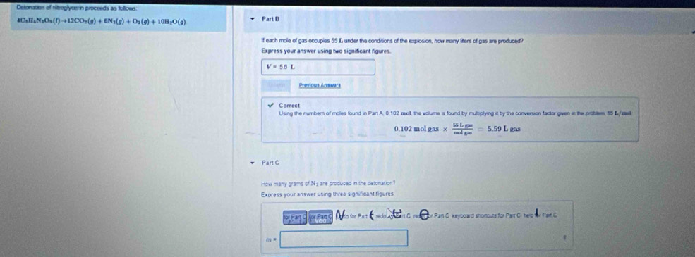 Detoration of nitroglycerin proceeds as follows
AC_3H_4N_3O_9(l)to 12CO_2(g)+6N_3(g)+O_2(g)+10H_2O(g)
Part B 
if each mole of gas occupies 55 L under the conditions of the explosion, how many liters of gas are produced? 
Express your answer using two significant figures.
V=56L
Previous Answers 
Correct 
Using the numbern of moles found in Part A. 0.102 mol, the volume is found by multiplying it by the conversion factor given in the problem, 55 L/aill
0.102 mol gas*  55Lgas/molga =5.59Lgas
Part C 
How many grams of N≌ are produced in the detonacion? 
Express your answer using three significant figures 
or Pạn to for Par r Part C. keyboard shortouts for Part C. herp for Part C
m=