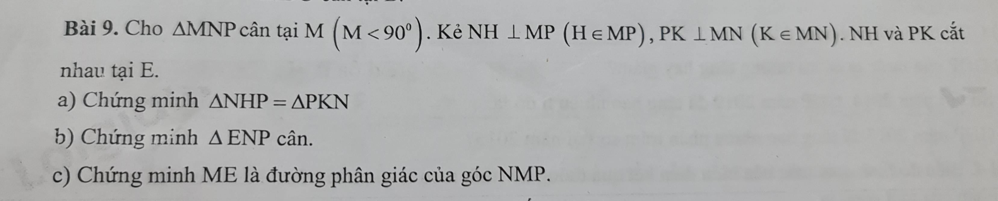 Cho △ MNP cân tại M(M<90^0). Kẻ NH⊥ MP(H∈ MP), PK⊥ MN(K∈ MN). NH và PK cắt 
nhau tại E. 
a) Chứng minh △ NHP=△ PKN
b) Chứng minh △ ENPca in. 
c) Chứng minh ME là đường phân giác của góc NMP.