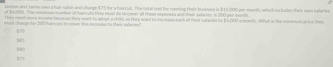Jamien and Jamie own a hair salon and charge $75 for a haircut. The total cost for running their business is $15,000 per month, which includes their own salaries
of $4,000. The minimum number of haircuts they must do to cover all these expenses and their salaries is 200 per month.
They need more income because they want to adopt a child, so they want to increase each of their salaries to $5,000 a month. What is the minimum price they
must charge for 200 haircuts to cover this increase to their salaries?
$70
$85
$80
$75