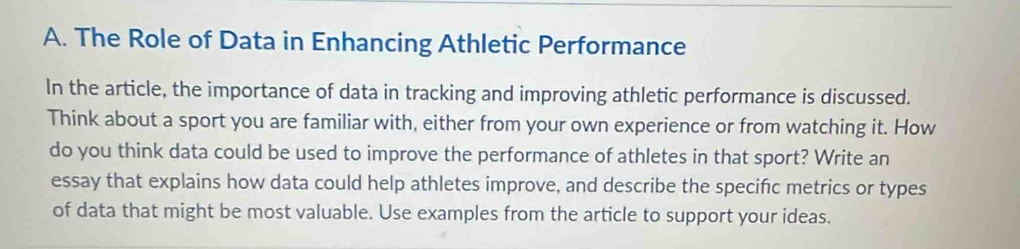 The Role of Data in Enhancing Athletic Performance 
In the article, the importance of data in tracking and improving athletic performance is discussed. 
Think about a sport you are familiar with, either from your own experience or from watching it. How 
do you think data could be used to improve the performance of athletes in that sport? Write an 
essay that explains how data could help athletes improve, and describe the specific metrics or types 
of data that might be most valuable. Use examples from the article to support your ideas.