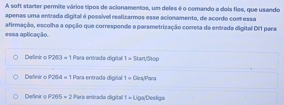 A soft starter permite vários tipos de acionamentos, um deles é o comando a dois fios, que usando
apenas uma entrada digital é possível realizarmos esse acionamento, de acordo com essa
afirmação, escolha a opção que corresponde a parametrização correta da entrada digital DI1 para
essa aplicação.
Definir o P263=1 Para entrada digital 1= Start/Stop
Definir o P264=1 Para entrada digital 1= Gira/Para
Definir o P265=2 Para entrada digital 1= Liga/Desliga