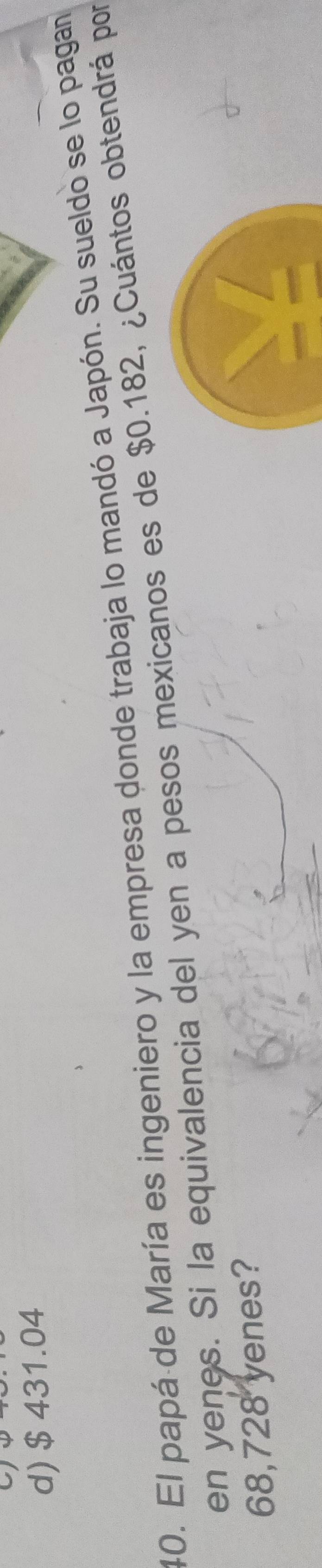 d) $ 431.04
40. El papá de María es ingeniero y la empresa donde trabaja lo mandó a Japón. Su sueldo se lo pagan
en yenes. Si la equivalencia del yen a pesos mexicanos es de $0.182, ¿Cuántos obtendrá por
68,728 yenes?