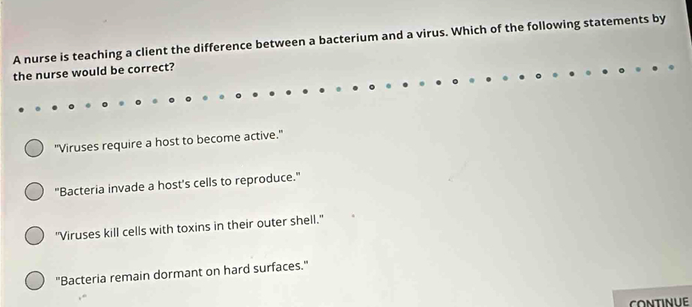 A nurse is teaching a client the difference between a bacterium and a virus. Which of the following statements by
the nurse would be correct?
"Viruses require a host to become active."
"Bacteria invade a host's cells to reproduce."
"Viruses kill cells with toxins in their outer shell."
"Bacteria remain dormant on hard surfaces."
CONTINUE