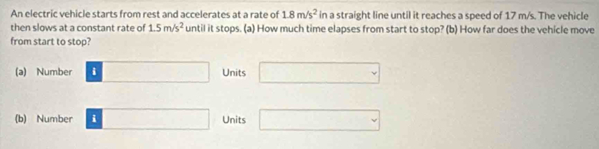 An electric vehicle starts from rest and accelerates at a rate of 1.8m/s^2 in a straight line until it reaches a speed of 17 m/s. The vehicle
then slows at a constant rate of 1.5m/s^2 until it stops. (a) How much time elapses from start to stop? (b) How far does the vehicle move
from start to stop?
(a) Number □ Units □ 
(b) Number i □ Units □