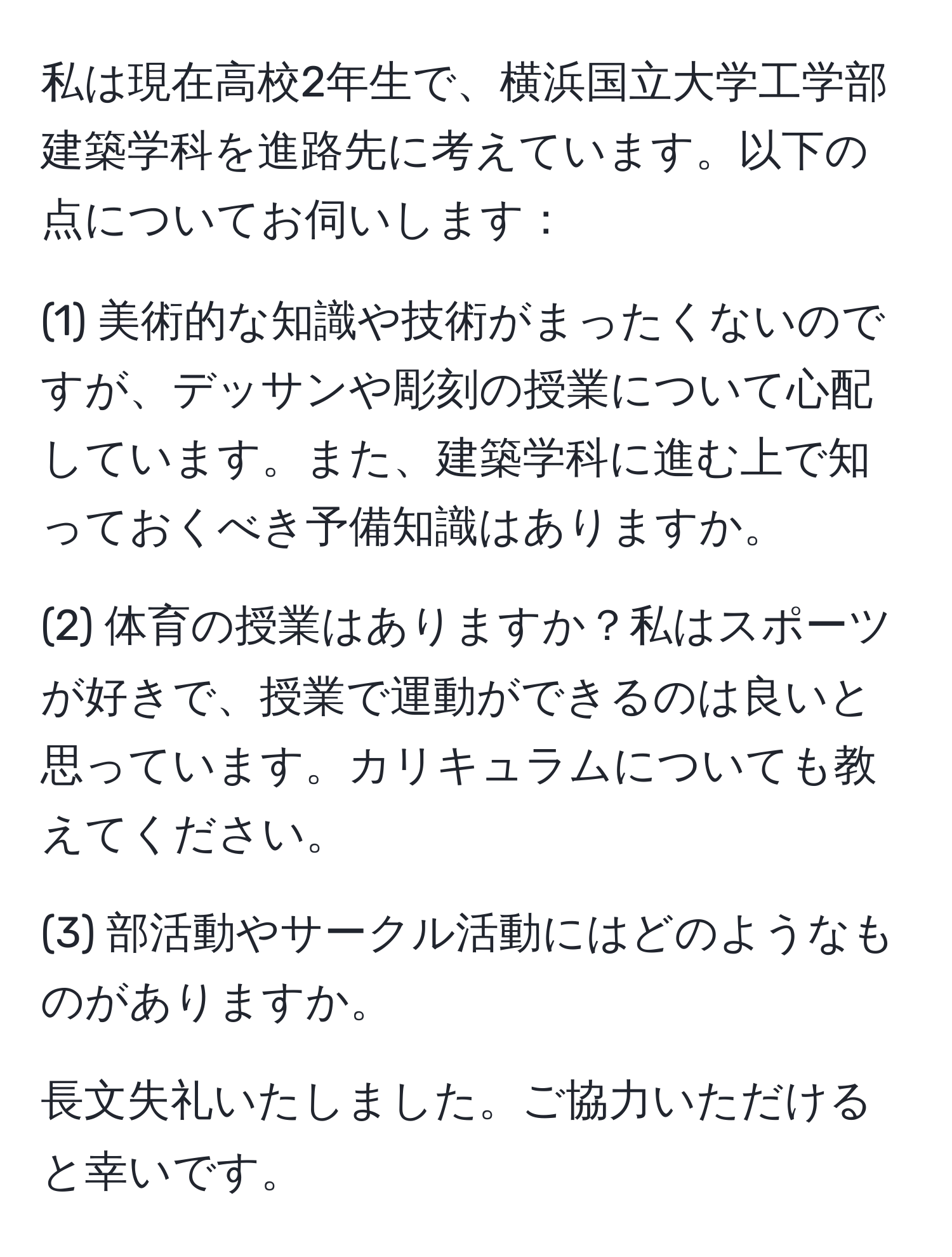 私は現在高校2年生で、横浜国立大学工学部建築学科を進路先に考えています。以下の点についてお伺いします：

(1) 美術的な知識や技術がまったくないのですが、デッサンや彫刻の授業について心配しています。また、建築学科に進む上で知っておくべき予備知識はありますか。

(2) 体育の授業はありますか？私はスポーツが好きで、授業で運動ができるのは良いと思っています。カリキュラムについても教えてください。

(3) 部活動やサークル活動にはどのようなものがありますか。

長文失礼いたしました。ご協力いただけると幸いです。