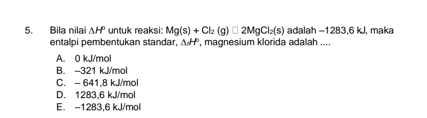 Bila nilai △ H° untuk reaksi: Mg(s)+Cl_2(g)□ 2MgCl_2(s) adalah -1283, 6 kJ, maka
entalpi pembentukan standar, △ _fH° , magnesium klorida adalah ....
A. 0 kJ/mol
B. -321 kJ/mol
C. - 641,8 kJ/mol
D. 1283,6 kJ/mol
E. -1283,6 kJ/mol