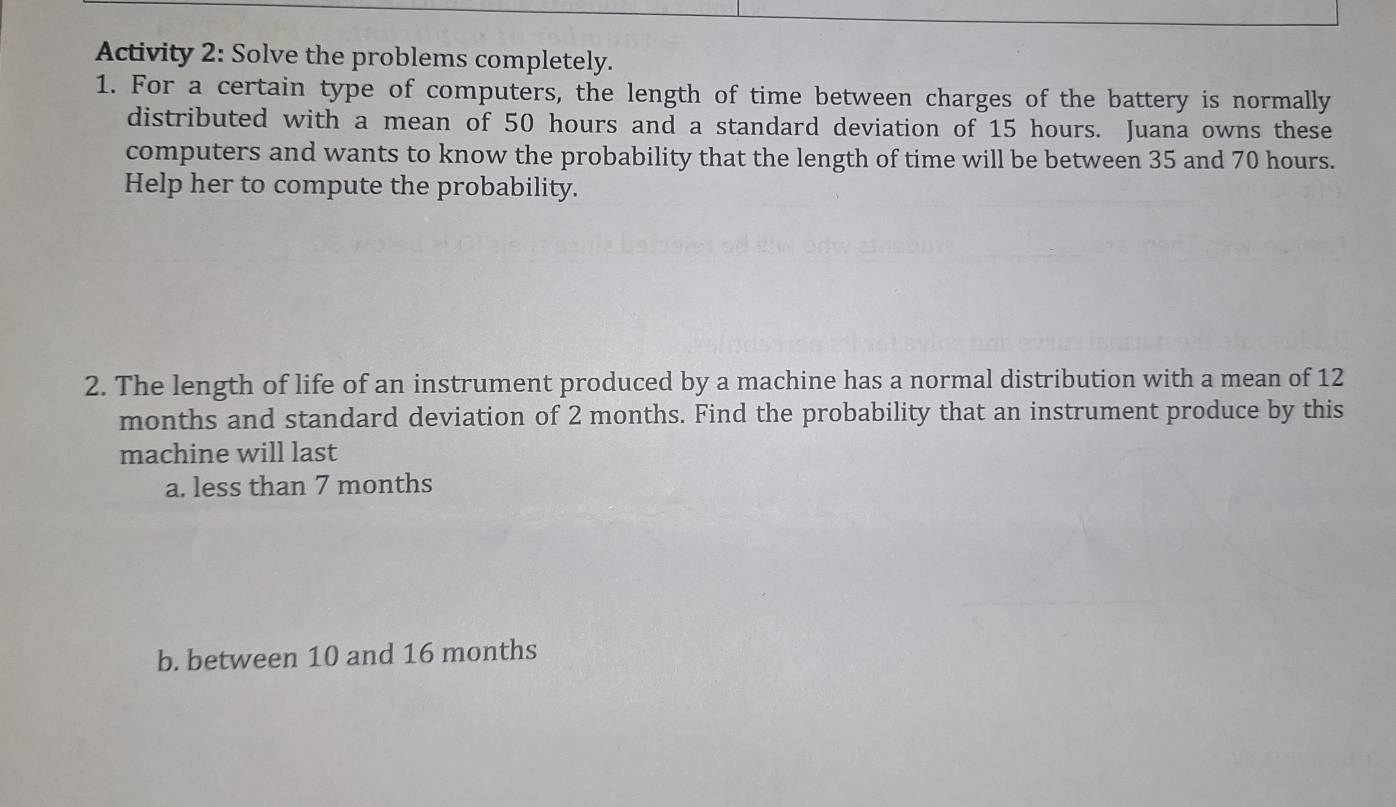 Activity 2: Solve the problems completely. 
1. For a certain type of computers, the length of time between charges of the battery is normally 
distributed with a mean of 50 hours and a standard deviation of 15 hours. Juana owns these 
computers and wants to know the probability that the length of time will be between 35 and 70 hours. 
Help her to compute the probability. 
2. The length of life of an instrument produced by a machine has a normal distribution with a mean of 12
months and standard deviation of 2 months. Find the probability that an instrument produce by this 
machine will last 
a. less than 7 months
b. between 10 and 16 months