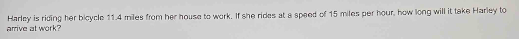 Harley is riding her bicycle 11.4 miles from her house to work. If she rides at a speed of 15 miles per hour, how long will it take Harley to 
arrive at work?