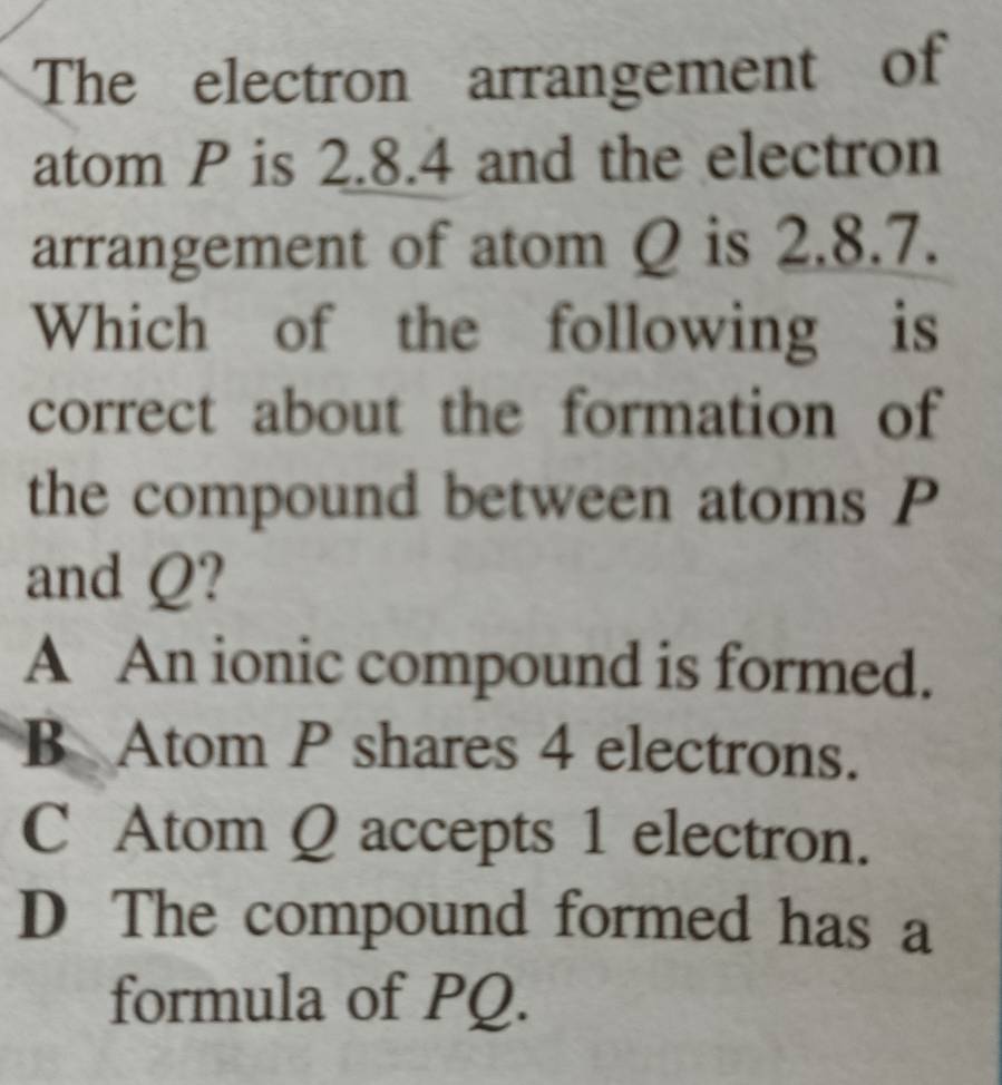 The electron arrangement of
atom P is 2.8.4 and the electron
arrangement of atom Q is 2.8.7.
Which of the following is
correct about the formation of
the compound between atoms P
and Q?
A An ionic compound is formed.
B Atom P shares 4 electrons.
C Atom Q accepts 1 electron.
D The compound formed has a
formula of PQ.