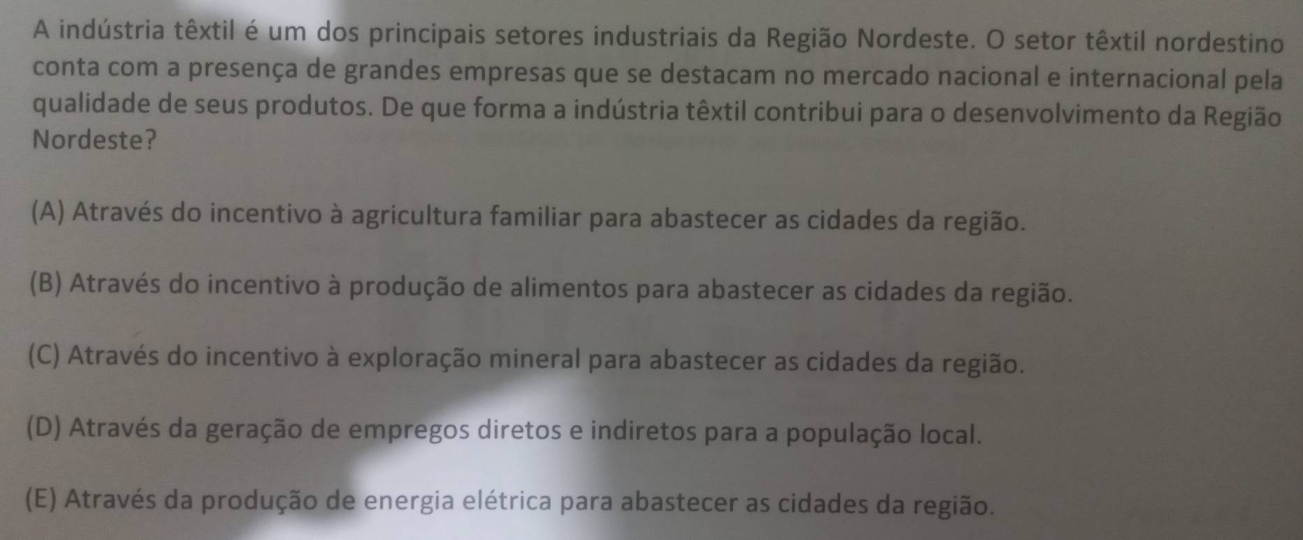 A indústria têxtil é um dos principais setores industriais da Região Nordeste. O setor têxtil nordestino
conta com a presença de grandes empresas que se destacam no mercado nacional e internacional pela
qualidade de seus produtos. De que forma a indústria têxtil contribui para o desenvolvimento da Região
Nordeste?
(A) Através do incentivo à agricultura familiar para abastecer as cidades da região.
(B) Através do incentivo à produção de alimentos para abastecer as cidades da região.
(C) Através do incentivo à exploração mineral para abastecer as cidades da região.
(D) Através da geração de empregos diretos e indiretos para a população local.
(E) Através da produção de energia elétrica para abastecer as cidades da região.