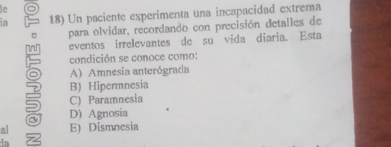 le
ia 18) Un paciente experimenta una incapacidad extrema
para olvidar, recordando con precisión detalles de
eventos irrelevantes de su vida diaria. Esta
condición se conoce como:
A) Amnesia anterógrada
B) Hipermnesia
C) Paramnesia
D) Agnosia
al E) Dismnesia
da