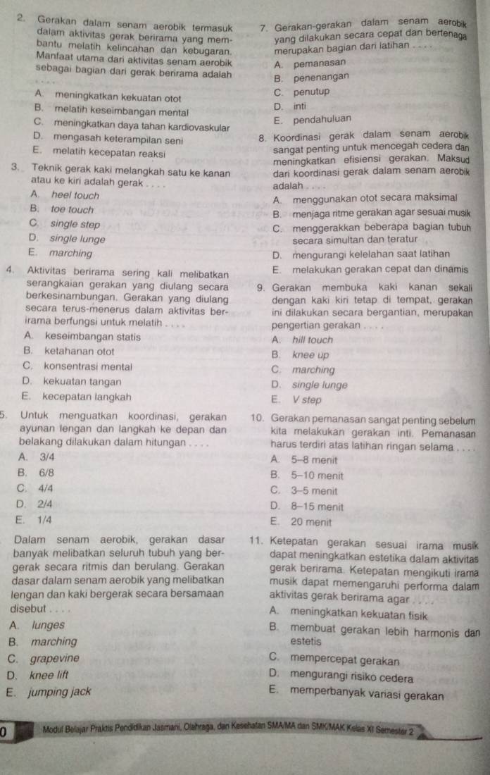 Gerakan dalam senam aerobik termasuk 7. Gerakan-gerakan dalam senam aerobik
dalam aktivitas gerak berirama yang mem- yang dilakukan secara cepat dan bertenaga
bantu melatih kelincahan dan kebugaran. merupakan bagian dari latihan . . . .
Manfaat utama dari aktivitas senam aerobik A. pemanasan
sebagai bagian dari gerak berirama adalah
B. penenangan
A. meningkatkan kekuatan otot
C. penutup
D. inti
B. melatih keseimbangan mental
E. pendahuluan
C. meningkatkan daya tahan kardiovaskular
D. mengasah keterampilan seni
8. Koordinasi gerak dalam senam aerobik
E. melatih kecepatan reaksi
sangat penting untuk mencegah cedera dan
meningkatkan efisiensi gerakan. Maksud
3. Teknik gerak kaki melangkah satu ke kanan dari koordinasi gerak dalam senam aerobik
atau ke kiri adalah gerak . . . .
adalah
A. heel touch
A. menggunakan otot secara maksimal
B. toe touch B. menjaga ritme gerakan agar sesuai musik
C single step
C. menggerakkan beberapa bagian tubuh
D. single lunge
secara simultan dan teratur
E. marching D. mengurangi kelelahan saat latihan
4. Aktivitas berirama sering kali melibatkan E. melakukan gerakan cepat dan dinamis
serangkaian gerakan yang diulang secara 9. Gerakan membuka kaki kanan sekali
berkesinambungan. Gerakan yang diulang dengan kaki kiri tetap di tempat, geraka
secara terus-menerus dalam aktivitas ber- ini dilakukan secara bergantian, merupakan
irama berfungsi untuk melatih . . . . pengertian gerakan . . . .
A. keseimbangan statis A. hill touch
B. ketahanan otot B. knee up
C. konsentrasi mentai C. marching
D. kekuatan tangan D. single lunge
E. kecepatan langkah E. V step
5. Untuk menguatkan koordinasi, gerakan 10. Gerakan pemanasan sangat penting sebelum
ayunan lengan dan langkah ke depan dan kita melakukan gerakan inti. Pemanasan
belakang dilakukan dalam hitungan . . . . harus terdiri atas latihan ringan selama . . . .
A. 3/4 A. 5-8 menit
B. 6/8 B. 5-10 menit
C. 4/4 C. 3-5 menit
D. 2/4 D. 8-15 menit
E. 1/4 E. 20 menit
Dalam senam aerobik, gerakan dasar 11. Ketepatan gerakan sesuai irama musik
banyak melibatkan seluruh tubuh yang ber- dapat meningkatkan estetika dalam aktivitas
gerak secara ritmis dan berulang. Gerakan gerak berirama. Ketepatan mengikuti irama
dasar dalam senam aerobik yang melibatkan musik dapat memengaruhi performa dalam
lengan dan kaki bergerak secara bersamaan aktivitas gerak berirama agar
disebut . . . . A. meningkatkan kekuatan fisik
A. lunges B. membuat gerakan lebih harmonis dan
B. marching
estetis
C. grapevine C. mempercepat gerakan
D. knee lift D. mengurangi risiko cedera
E. jumping jack
E. memperbanyak variasi gerakan
0 Modul Belajar Praktis Pendidikan Jasmani, Olehraga, dan Kesehalan SMA/MA dan SMK/MAK Kelas XI Semester 2