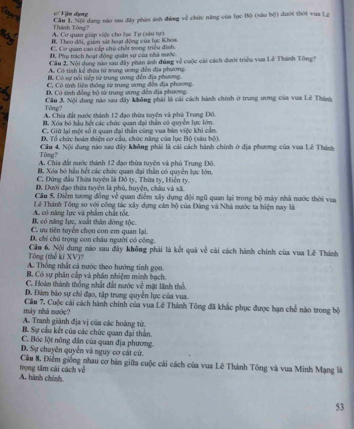 'Cogn Câu 1. Nội dung nào sau dây phản ánh đúng về chức năng của lục Bộ (sáu bộ) đưới thời vua Lê
c/ Vận dụng
Thánh Tông?
A. Cơ quan giúp việc cho lục Tự (sâu tự).
Máy B. Theo dõi, giám sát hoạt động của lục Khoa.
C. Cơ quan cao cấp chủ chốt trong triều đình.
D. Phụ trách hoạt động quân sự của nhà nước.
Câu 2. Nội dung nào sau đây phản ánh đúng về cuộc cải cách dưới triều vua Lê Thánh Tông?
A. Có tính kế thừa từ trung ương đến địa phương.
B. Có sự nổi tiếp từ trung ương đến địa phương.
C. Có tính liên thông từ trung ương đến địa phương.
D. Có tính đồng bộ từ trung ương đến địa phương.
Câu 3. Nội dung nào sau đây không phải là cải cách hành chính ở trung ương của vua Lê Thành
Tông?
A. Chia đất nước thành 12 đạo thừa tuyên và phủ Trung Đô.
B. Xóa bỏ hầu hết các chức quan đại thằn có quyền lực lớn.
C. Giữ lại một số ít quan đại thần cùng vua bàn việc khi cần.
D. Tổ chức hoàn thiện cơ cấu, chức năng của lục Bộ (sáu bộ).
Câu 4. Nội dung nào sau đây không phải là cải cách hành chính ở địa phương của vua Lê Thánh
Tông?
A. Chia đất nước thành 12 đạo thừa tuyên và phủ Trung Đô.
B. Xóa bỏ hầu hết các chức quan đại thần có quyền lực lớn.
C. Đứng đầu Thừa tuyên là Đô ty, Thừa ty, Hiến ty.
D. Dưới đạo thừa tuyên là phủ, huyện, châu và xã.
Câu 5. Điểm tương đồng về quan điểm xây dựng đội ngũ quan lại trong bộ máy nhà nước thời vua
Lê Thánh Tông so với công tác xây dựng cán bộ của Đảng và Nhà nước ta hiện nay là
A. có năng lực và phẩm chất tốt.
B. có năng lực, xuất thân dòng tộc.
C. ưu tiên tuyển chọn con em quan lại.
D. chi chú trọng con cháu người có công.
Câu 6. Nội dung nào sau đây không phải là kết quả về cải cách hành chính của vua Lê Thánh
Tông (thế ki XV)?
A. Thổng nhất cả nước theo hướng tinh gọn.
B. Có sự phân cấp và phân nhiệm minh bạch.
C. Hoàn thành thống nhất đất nước về mặt lãnh thổ.
D. Đảm bảo sự chỉ đạo, tập trung quyền lực của vua.
Câu 7. Cuộc cải cách hành chính của vua Lê Thánh Tông đã khắc phục được hạn chế nào trong bộ
máy nhà nước?
A. Tranh giành địa vị của các hoàng tử.
B. Sự cấu kết của các chức quan đại thần.
C. Bóc lột nông dân của quan địa phương.
D. Sự chuyên quyền và nguy cơ cát cứ.
Câu 8. Điểm giống nhau cơ bản giữa cuộc cải cách của vua Lê Thánh Tông và vua Minh Mạng là
trọng tâm cải cách về
A. hành chính.
53