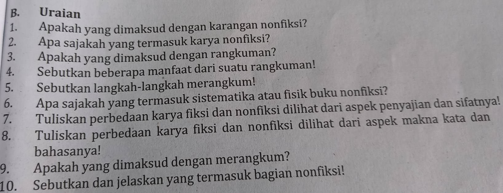 Uraian 
1. Apakah yang dimaksud dengan karangan nonfiksi? 
2. Apa sajakah yang termasuk karya nonfiksi? 
3. Apakah yang dimaksud dengan rangkuman? 
4. Sebutkan beberapa manfaat dari suatu rangkuman! 
5. Sebutkan langkah-langkah merangkum! 
6. Apa sajakah yang termasuk sistematika atau fisik buku nonfiksi? 
7. Tuliskan perbedaan karya fiksi dan nonfiksi dilihat dari aspek penyajian dan sifatnya! 
8. Tuliskan perbedaan karya fiksi dan nonfiksi dilihat dari aspek makna kata dan 
bahasanya! 
9. Apakah yang dimaksud dengan merangkum? 
10. Sebutkan dan jelaskan yang termasuk bagian nonfiksi!