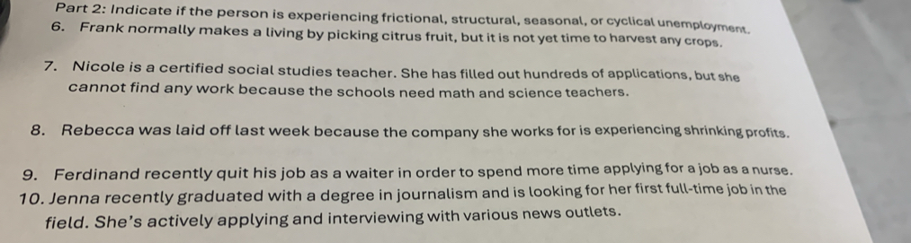 Indicate if the person is experiencing frictional, structural, seasonal, or cyclical unemployment. 
6. Frank normally makes a living by picking citrus fruit, but it is not yet time to harvest any crops. 
7. Nicole is a certified social studies teacher. She has filled out hundreds of applications, but she 
cannot find any work because the schools need math and science teachers. 
8. Rebecca was laid off last week because the company she works for is experiencing shrinking profits. 
9. Ferdinand recently quit his job as a waiter in order to spend more time applying for a job as a nurse. 
10. Jenna recently graduated with a degree in journalism and is looking for her first full-time job in the 
field. She’s actively applying and interviewing with various news outlets.