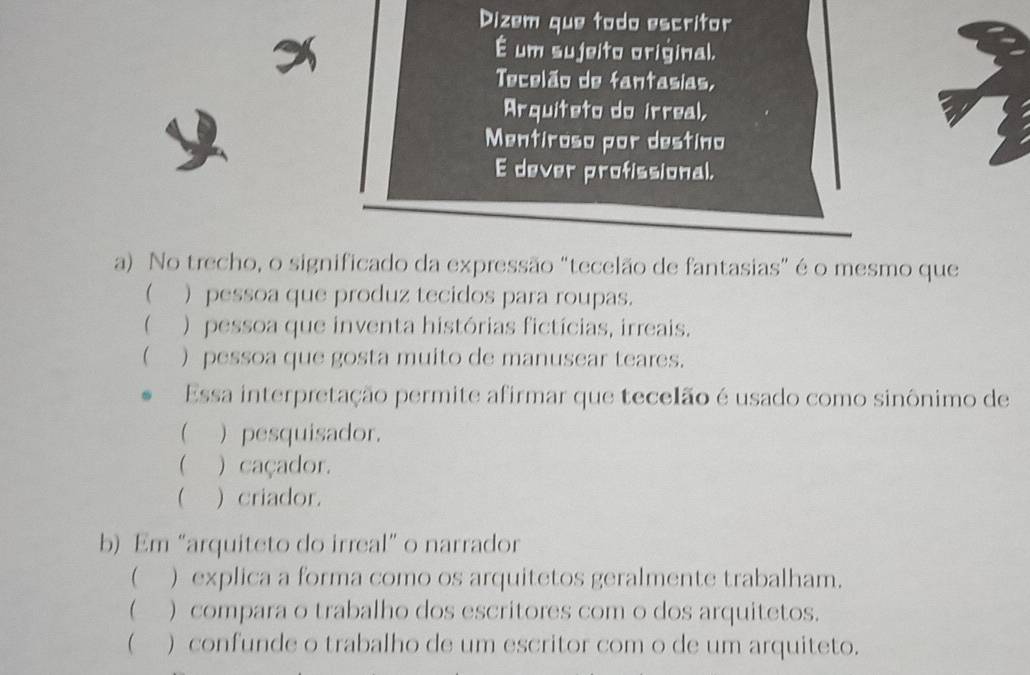 Dizem que todo escritor
É um sujeito original.
Tecelão de fantasias,
Arquiteto do irreal,
Mentiroso por destino
E dever profissional.
a) No trecho, o significado da expressão "tecelão de fantasias" é o mesmo que
( ) pessoa que produz tecidos para roupas.
 ) pessoa que inventa histórias fictícias, irreais.
 ) pessoa que gosta muito de manusear teares.
Essa interpretação permite afirmar que tecelão é usado como sinônimo de
 ) pesquisador.
 ) caçador.
 ) criador.
b) Em “arquiteto do irreal” o narrador
( ) explica a forma como os arquitetos geralmente trabalham.
(__) compara o trabalho dos escritores com o dos arquitetos.
 ) confunde o trabalho de um escritor com o de um arquiteto.