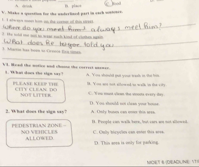 A. drink B. place C. food
V. Make a question for the underlined part in each sentence.
_
1. I always meet him on the corner of this street.
_
2. He told me not to wear such kind of clothes again.
3. Martin has been to Greece five times.
_
VI. Read the notice and choose the correct answer.
1. What does the sign say? A. You should put your trash in the bin.
PLEASE KEEP THE B. You are not allowed to walk in the city.
CITY CLEAN. DO C. You must clean the streets every day.
NOT LITTER.
D. You should not clean your house.
2. What does the sign say? A. Only buses can enter this area.
B. People can walk here, but cars are not allowed.
PEDESTRIAN ZONE -
NO VEHICLES C. Only bicycles can enter this area.
ALLOWED.
D. This area is only for parking.
MOET 6 (DEADLINE: 17