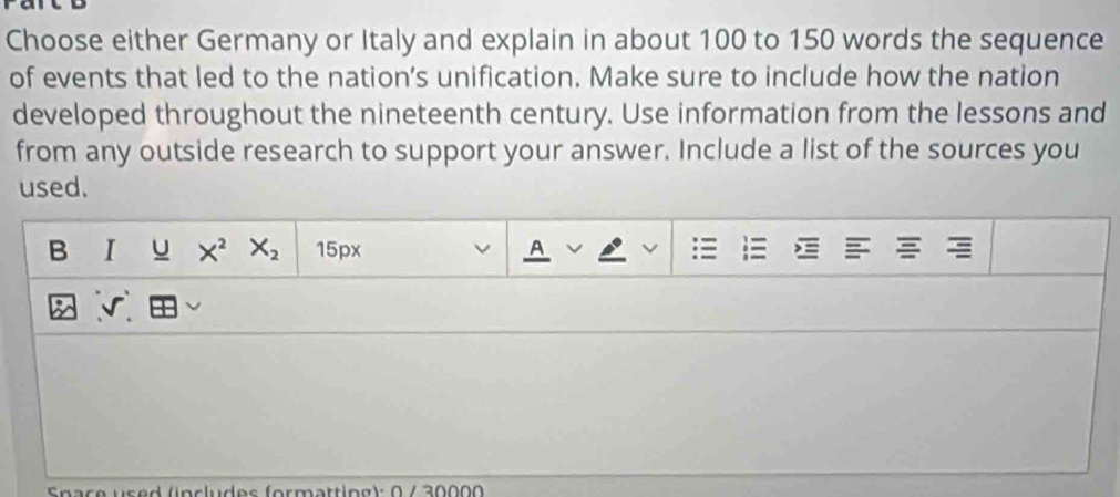 Choose either Germany or Italy and explain in about 100 to 150 words the sequence 
of events that led to the nation’s unification. Make sure to include how the nation 
developed throughout the nineteenth century. Use information from the lessons and 
from any outside research to support your answer. Include a list of the sources you 
used. 
B I u X^2 X_2 15px A v : 
√ 
pace used (includes formattipg): 0 /30000