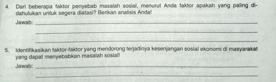 Dari beberapa faktor penyebab masalah sosial, menurut Anda faktor apakah yang paling di- 
dahulukan untuk segera diatasi? Berikan analisis Anda! 
Jawab:_ 
_ 
_ 
5. Identifikasikan faktor-faktor yang mendorong terjadinya kesenjangan sosial ekonomi di masyarakat 
yang dapat menyebabkan masalah sosial! 
Jawab:_ 
_