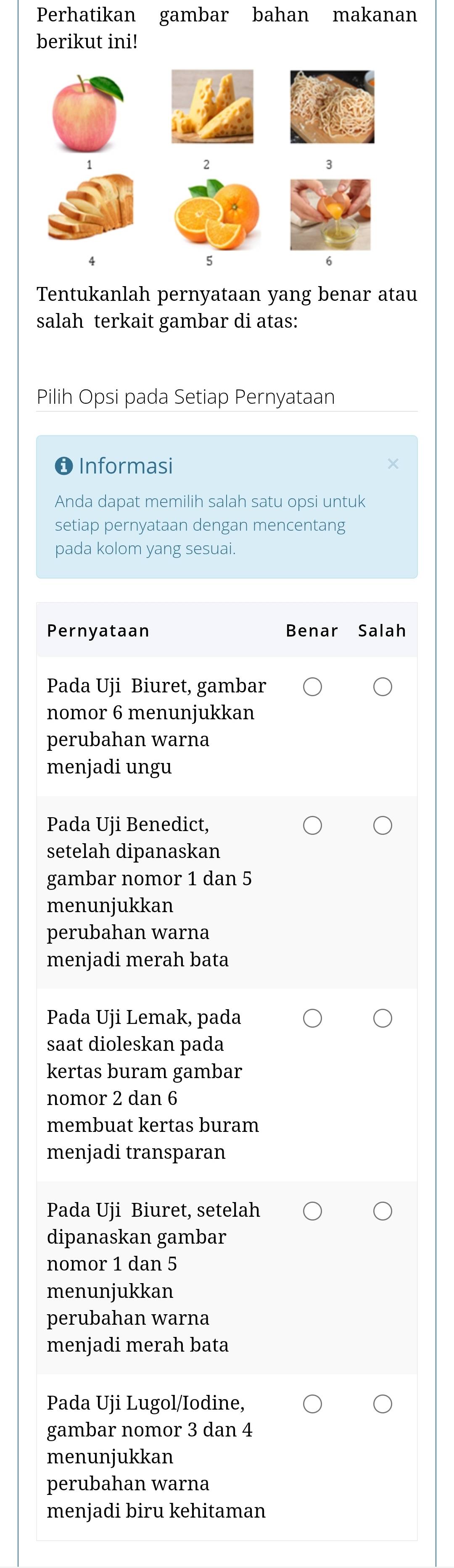 Perhatikan gambar bahan makanan
berikut ini!
Tentukanlah pernyataan yang benar atau
salah terkait gambar di atas:
Pilih Opsi pada Setiap Pernyataan
❶ Informasi
Anda dapat memilih salah satu opsi untuk
setiap pernyataan dengan mencentang
pada kolom yang sesuai.
Pernyataan Benar Salah
Pada Uji Biuret, gambar
nomor 6 menunjukkan
perubahan warna
menjadi ungu
Pada Uji Benedict,
setelah dipanaskan
gambar nomor 1 dan 5
menunjukkan
perubahan warna
menjadi merah bata
Pada Uji Lemak, pada
saat dioleskan pada
kertas buram gambar
nomor 2 dan 6
membuat kertas buram
menjadi transparan
Pada Uji Biuret, setelah
dipanaskan gambar
nomor 1 dan 5
menunjukkan
perubahan warna
menjadi merah bata
Pada Uji Lugol/Iodine,
gambar nomor 3 dan 4
menunjukkan
perubahan warna
menjadi biru kehitaman