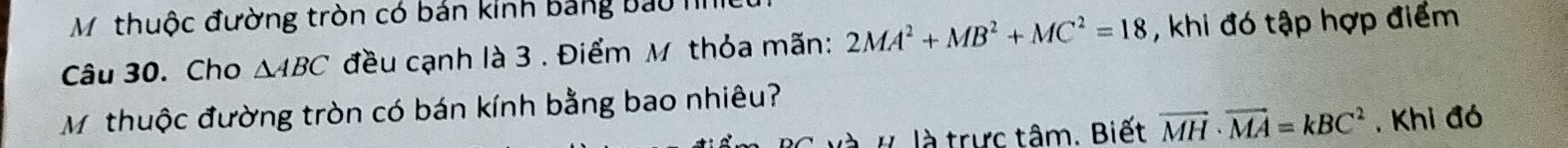 Mỹthuộc đường tròn có bán kinh bảng bao h 
Câu 30. Cho △ ABC đều cạnh là 3 . Điểm M thỏa mãn: 2MA^2+MB^2+MC^2=18 , khi đó tập hợp điểm 
M thuộc đường tròn có bán kính bằng bao nhiêu? 
H là trực tâm. Biết vector MH· vector MA=kBC^2 , Khi đó