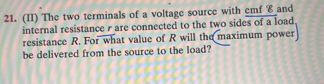 (II) The two terminals of a voltage source with emf € and 
internal resistance r are connected to the two sides of a load 
resistance R. For what value of R will the maximum power 
be delivered from the source to the load?