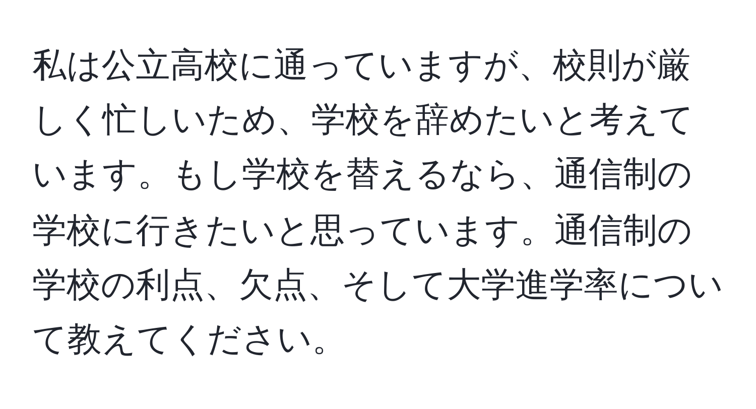 私は公立高校に通っていますが、校則が厳しく忙しいため、学校を辞めたいと考えています。もし学校を替えるなら、通信制の学校に行きたいと思っています。通信制の学校の利点、欠点、そして大学進学率について教えてください。