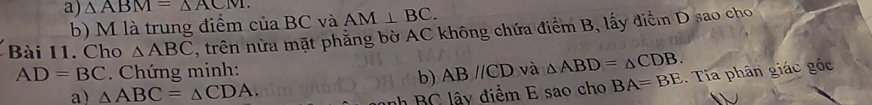 △ ABM=△ ACM. 
b) M là trung điểm của BC và AM⊥ BC. 
Bài 11. Cho △ ABC , trên nửa mặt phẳng bờ AC không chứa điểm B, lấy điểm D sao cho
AD=BC Chứng minh: và △ ABD=△ CDB. 
b) ABparallel CD
a) △ ABC=△ CDA. BC lây điểm E sao cho BA=BE. Tia phân giác góc