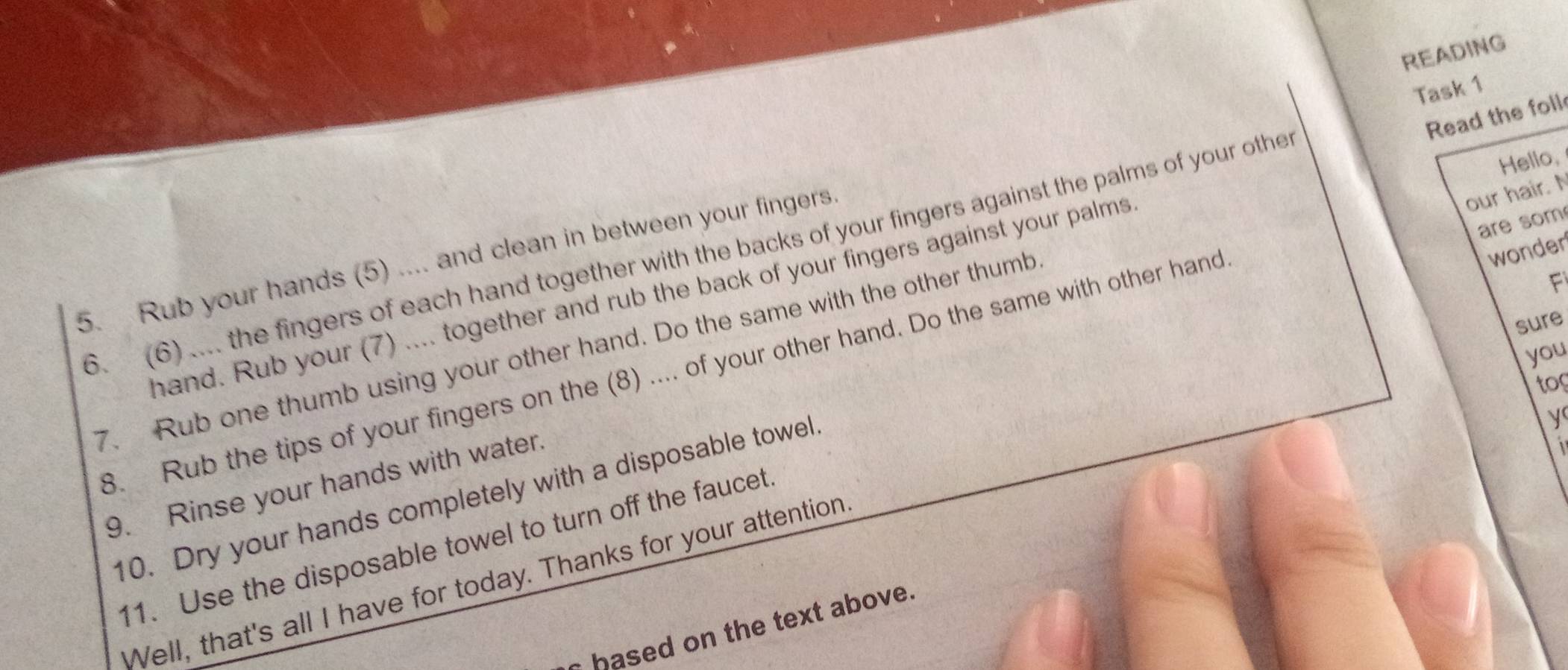 READING 
Task 1 
Read the foll 
Hello, 
our hair. N 
are som 
wonder 
6. (6) .... the fingers of each hand together with the backs of your fingers against the palms of your othe 
5. Rub your hands (5) .... and clean in between your fingers. 
F 
hand. Rub your (7) .... together and rub the back of your fingers against your palms 
sure 
7. Rub one thumb using your other hand. Do the same with the other thumb 
you 
8. Rub the tips of your fingers on the (8) .... of your other hand. Do the same with other hand 
too 
y 
9. Rinse your hands with water. 
10. Dry your hands completely with a disposable towell 
1 
11. Use the disposable towel to turn off the faucet. 
Well, that's all I have for today. Thanks for your attention 
hased on the text above.