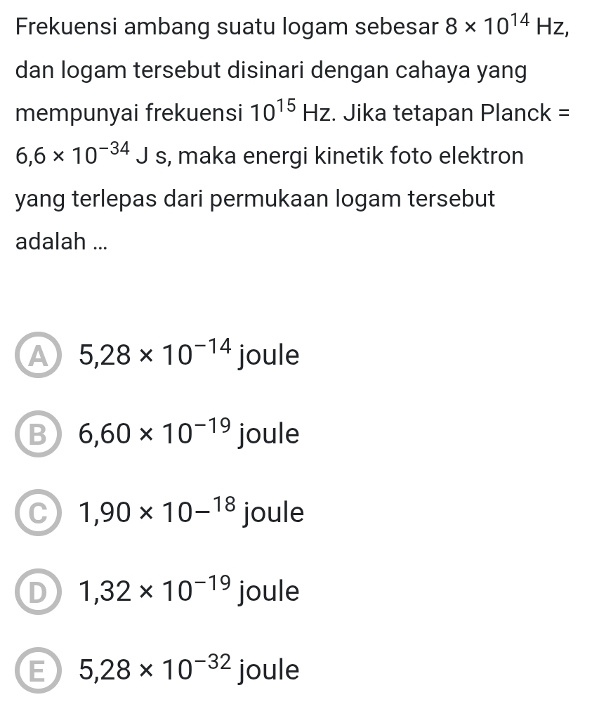 Frekuensi ambang suatu logam sebesar 8* 10^(14)Hz, 
dan logam tersebut disinari dengan cahaya yang
mempunyai frekuensi 10^(15)Hz. Jika tetapan Planck =
6,6* 10^(-34)J s, maka energi kinetik foto elektron
yang terlepas dari permukaan logam tersebut
adalah ...
A 5,28* 10^(-14) joule
B 6,60* 10^(-19) joule
C 1,90* 10-^18 joule
D 1,32* 10^(-19) joule
E 5,28* 10^(-32) joule