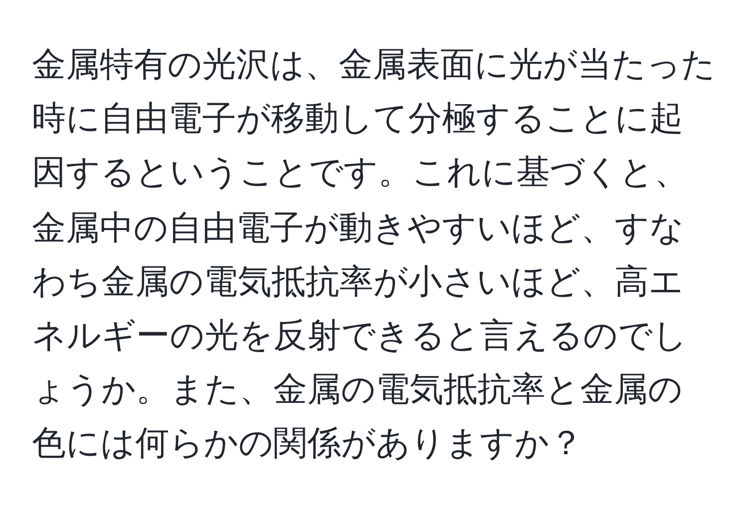 金属特有の光沢は、金属表面に光が当たった時に自由電子が移動して分極することに起因するということです。これに基づくと、金属中の自由電子が動きやすいほど、すなわち金属の電気抵抗率が小さいほど、高エネルギーの光を反射できると言えるのでしょうか。また、金属の電気抵抗率と金属の色には何らかの関係がありますか？