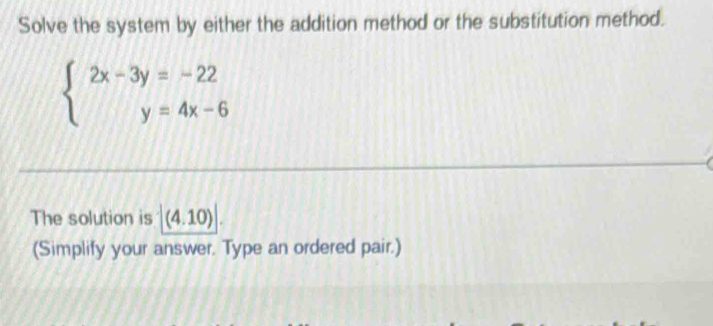 Solve the system by either the addition method or the substitution method.
beginarrayl 2x-3y=-22 y=4x-6endarray.
The solution is (4.10) 
(Simplify your answer. Type an ordered pair.)