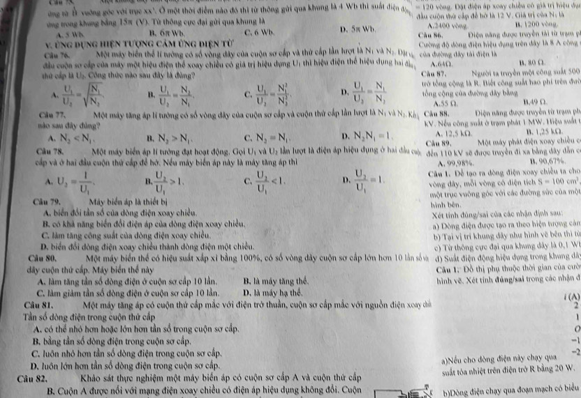 ứng rừ Ả vuỡng góc với trục xx". Ở một thời điểm nào đó thị từ thông gửi qua khung là 4 Wb thì suất điện đông =120 vòng. Đặt điện áp xoay chiều có giá trị hiệu dục
ứng trong khung bảng 15π (V). Từ thông cực đại gửi qua khung là D. 5π Wb. đầu cuộn thứ cấp để hờ là 12 V. Giá trị của N: là B. 1200 vòng
A,2400 vòng
A. 5 Wb B. 6π Wb. C. 6 Wb. Câu 86,
v. ùng dụng hiện tượng cảm ứng điện từ  Điện năng được truyền tải từ trạm p
Câu 76. Một máy biển thể lí tướng có số vòng dây của cuộn sơ cấp và thứ cấp lần lượt là N_1 và Nị Dặi v Cường độ đòng điện hiệu dụng trên dây là 8 A công
của đường dây tải điện là
đầu cuộn sơ cấp của máy một hiệu điện thể xoay chiều có giá trị hiệu dụng U, thì hiệu điện thể hiệu dụng ha đị A,64Ω. B. 80 Ω.
thứ cấp là U_2 -  Công thức nào sau đây là đùng? Câu 87. Người ta truyền một công suất 500
A. frac U_1U_2=sqrt(frac N_1)N_2 B. frac U_1U_2=frac N_2N_1. C. frac U_1U_2=frac (N_1)^2(N_3)^2 D. frac U_1U_2=frac N_1N_2 trở tổng cộng là R. Biết công suất hao phí trên đưc
tổng cộng của đường đây bằng
A.55 Ω. B,49 Ω.
Câu 77.  Một máy tăng áp lí tướng có số vòng đây của cuộn sơ cấp và cuộn thứ cấp lần lượt là Nị và Na. K Câu 88.  Diện năng được truyền từ trạm ph
no sau đây đủng?
kV. Nếu công suất ở trạm phát 1 MW. Hiệu suất tở
A. N_2 B. N_2>N_1. C. N_2=N_1. D. N_2N_1=1. Câu 89. A. 12,5 kΩ. B. 1,25 kΩ.
Một máy phát điện xoay chiều c
Câu 78,  Một máy biển áp lí tướng đạt hoạt động. Gọi U_1 và U_2 lần lượt là điện áp hiệu dụng ở hai đầu cưc đến 110 kV sẽ được truyền đi xa bằng đây dẫn c
cấp và ở hai đầu cuộn thứ cấp để hở. Nều máy biển áp này là máy tăng áp thì A. 99,98%. B. 90,67%
A. U_2=frac 1U_1. B. frac U_2U_1>1. C. frac U_2U_1<1. D. frac U_2U_1=1. Câu 1. Để tạo ra đòng điện xoay chiều ta cho
vòng đây, mỗi vòng có diện tích S=100cm^2
Câu 79.  Máy biển áp là thiết bị một trục vuông góc với các đường sức của một
A. biển đổi tần số của dòng điện xoay chiều. hình bên.
Xét tính đúng/sai của các nhận định sau:
B. có khả năng biển đổi điện áp của dòng điện xoay chiều.
) Dòng điện được tạo ra theo hiện tượng cản
C. làm tăng công suất của đòng điện xoay chiều.
b) Tại vị trí khung dây như hình vẽ bên thì từ
D. biển đổi dòng điện xoay chiều thành dòng điện một chiều.
Câu 80, Một máy biển thể có hiệu suất xấp xỉ bằng 100%, có số vòng dây cuộn sơ cấp lớn hơn 10 lần số và  c) Từ thông cực đại qua khung dây là 0, 1  
) Suất điện động hiệu dụng trong khung dã
đây cuộn thứ cấp. Máy biển thể này  Câu 1: Đồ thị phụ thuộc thời gian của cườ
A. làm tăng tần số dòng điện ở cuộn sơ cấp 10 lần. B là máy tăng thể. hình vẽ. Xét tính đủng/sai trong các nhận đã
C. làm giảm tần số đòng điện ở cuộn sơ cấp 10 lần. D. là máy hạ thể,
Câu 81. Một máy tăng áp có cuộn thứ cấp mắc với điện trở thuần, cuộn sơ cấp mắc với nguồn điện xoay chia i(A)
2
Tần số dòng điện trong cuộn thứ cấp 1
A. có thể nhỏ hơn hoặc lớn hơn tần số trong cuộn sơ cấp. o
B bằng tần số dòng điện trong cuộn sơ cấp. -1
C. luôn nhỏ hơn tần số dòng điện trong cuộn sơ cấp.
D. luôn lớn hơn tần số dòng điện trong cuộn sơ cấp. a)Nếu cho dòng điện này chạy qua -2
Câu 82.  Khảo sát thực nghiệm một máy biển áp có cuộn sơ cấp A và cuộn thứ cấp suất tóa nhiệt trên điện trở R bằng 20 W.
B. Cuộn A được nổi với mạng điện xoay chiều có điện áp hiệu dụng không đổi. Cuộn
b)Dòng điện chạy qua đoạn mạch có biểu