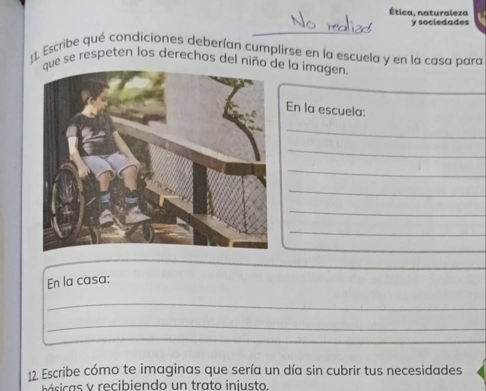 Ética, naturaleza 
y sociedades 
11. Escribe qué condiciones deberían cumplirse en la escuela y en la casa para 
ue se respeten los derechos del niño de la imagen. 
En la escuela: 
_ 
_ 
_ 
_ 
_ 
_ 
En la casa: 
_ 
_ 
12. Escribe cómo te imaginas que sería un día sin cubrir tus necesidades 
á i v recibiendo un trato injusto.